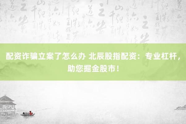 配资诈骗立案了怎么办 北辰股指配资：专业杠杆，助您掘金股市！
