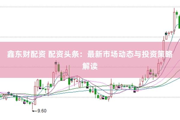 鑫东财配资 配资头条：最新市场动态与投资策略解读
