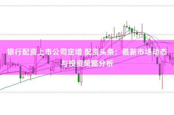 银行配资上市公司定增 配资头条：最新市场动态与投资策略分析