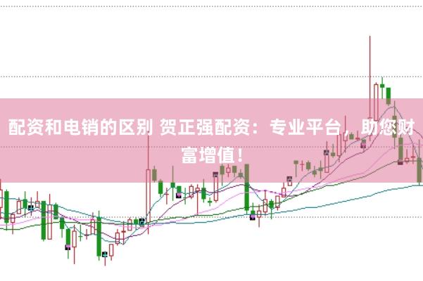 配资和电销的区别 贺正强配资:专业平台,助您财富增值!