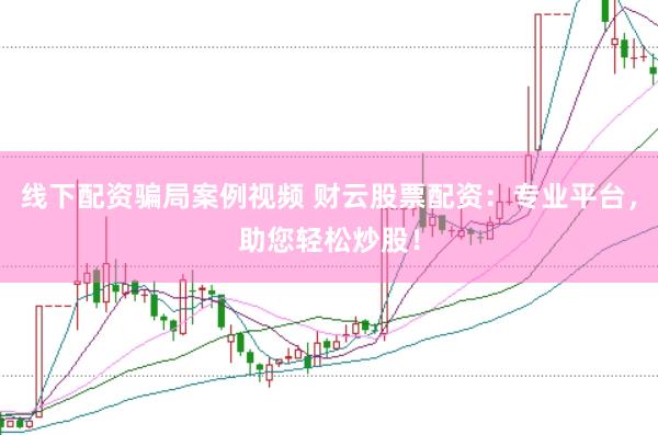 线下配资骗局案例视频 财云股票配资：专业平台，助您轻松炒股！