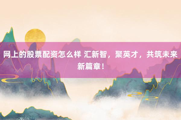 网上的股票配资怎么样 汇新智，聚英才，共筑未来新篇章！