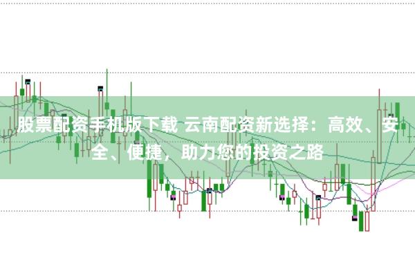 股票配资手机版下载 云南配资新选择：高效、安全、便捷，助力您的投资之路