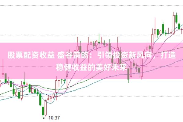 股票配资收益 盛谷策略：引领投资新风向，打造稳健收益的美好未来