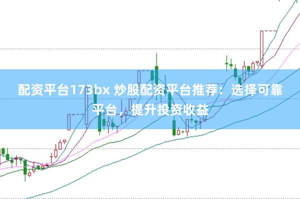 配资平台173bx 炒股配资平台推荐:选择可靠平台,提升投资收益