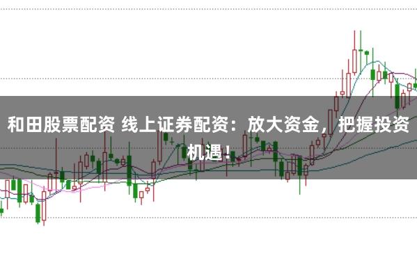 和田股票配资 线上证券配资：放大资金，把握投资机遇！