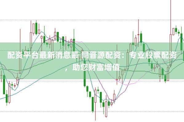 配资平台最新消息最 同晋源配资：专业股票配资，助您财富增值