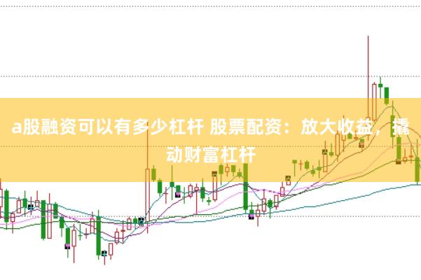 a股融资可以有多少杠杆 股票配资：放大收益，撬动财富杠杆