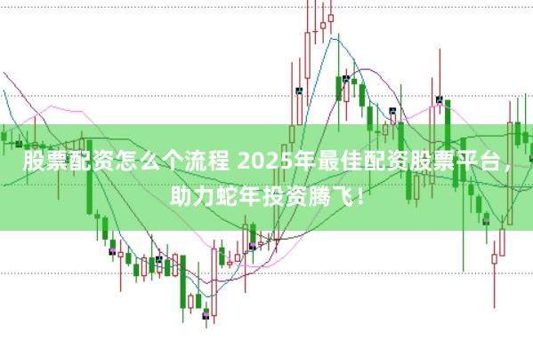 股票配资怎么个流程 2025年最佳配资股票平台，助力蛇年投资腾飞！