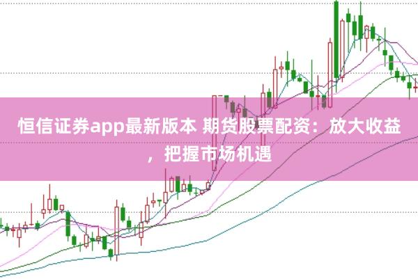 恒信证券app最新版本 期货股票配资：放大收益，把握市场机遇