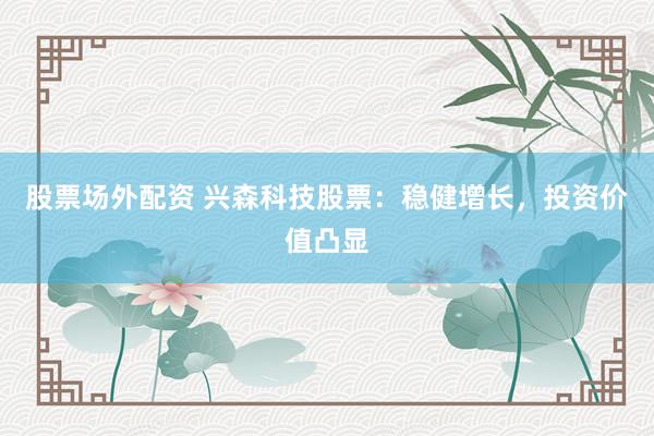 股票场外配资 兴森科技股票：稳健增长，投资价值凸显