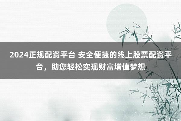2024正规配资平台 安全便捷的线上股票配资平台，助您轻松实现财富增值梦想