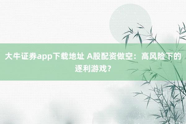 大牛证券app下载地址 A股配资做空：高风险下的逐利游戏？