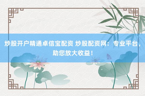 炒股开户精通卓信宝配资 炒股配资网：专业平台，助您放大收益！