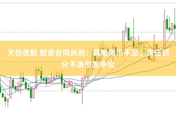 天创优配 配资合同纠纷：风险揭示不足、责任划分不清引发争议