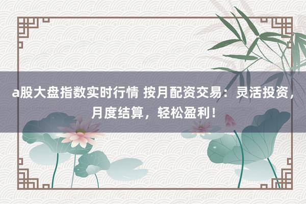 a股大盘指数实时行情 按月配资交易：灵活投资，月度结算，轻松盈利！