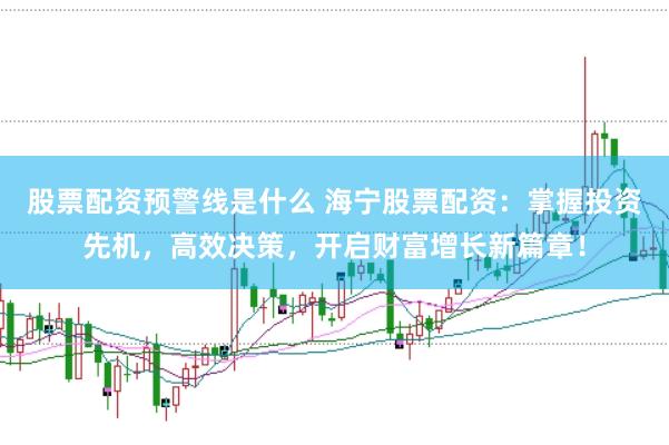 股票配资预警线是什么 海宁股票配资：掌握投资先机，高效决策，开启财富增长新篇章！