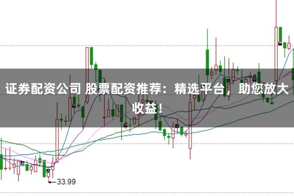 证券配资公司 股票配资推荐：精选平台，助您放大收益！