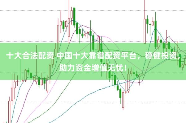 十大合法配资 中国十大靠谱配资平台，稳健投资，助力资金增值无忧！