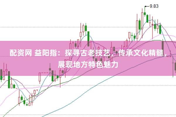 配资网 益阳指：探寻古老技艺，传承文化精髓，展现地方特色魅力