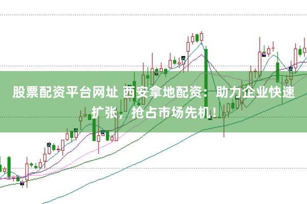 股票配资平台网址 西安拿地配资：助力企业快速扩张，抢占市场先机！