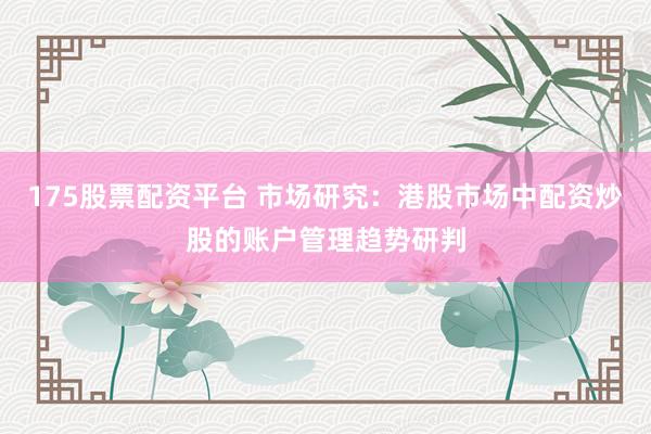 175股票配资平台 市场研究：港股市场中配资炒股的账户管理趋势研判