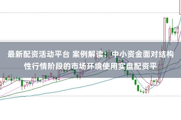 最新配资活动平台 案例解读：中小资金面对结构性行情阶段的市场环境使用实盘配资平