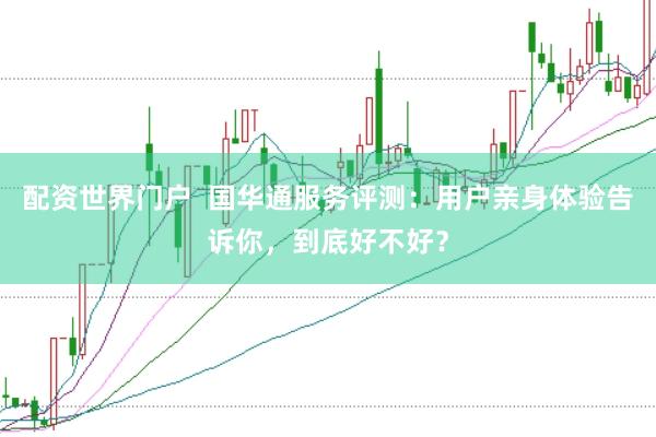 配资世界门户  国华通服务评测：用户亲身体验告诉你，到底好不好？
