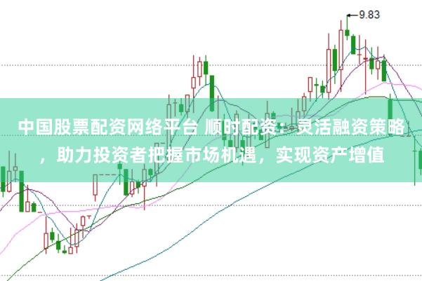 中国股票配资网络平台 顺时配资：灵活融资策略，助力投资者把握市场机遇，实现资产增值