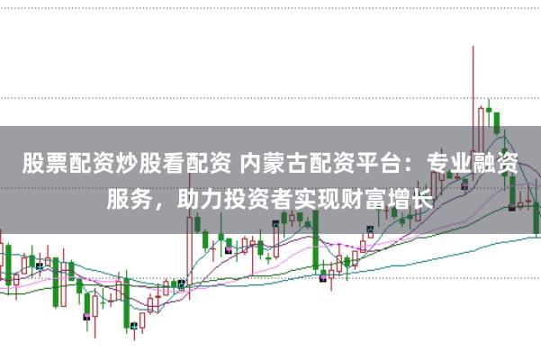 股票配资炒股看配资 内蒙古配资平台：专业融资服务，助力投资者实现财富增长