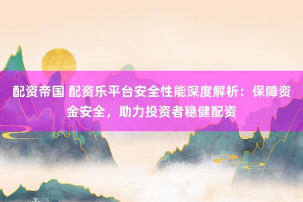 配资帝国 配资乐平台安全性能深度解析：保障资金安全，助力投资者稳健配资