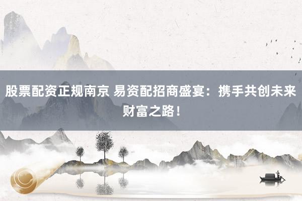 股票配资正规南京 易资配招商盛宴：携手共创未来财富之路！