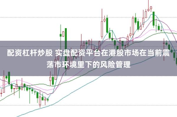 配资杠杆炒股 实盘配资平台在港股市场在当前震荡市环境里下的风险管理