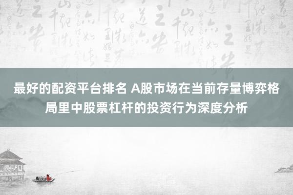 最好的配资平台排名 A股市场在当前存量博弈格局里中股票杠杆的投资行为深度分析