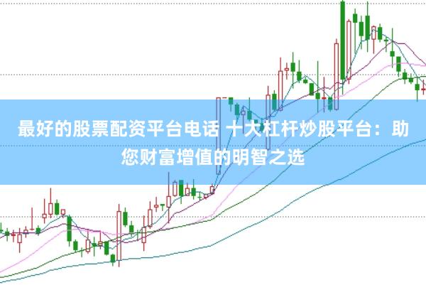 最好的股票配资平台电话 十大杠杆炒股平台：助您财富增值的明智之选