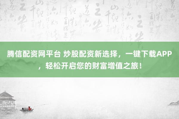 腾信配资网平台 炒股配资新选择，一键下载APP，轻松开启您的财富增值之旅！