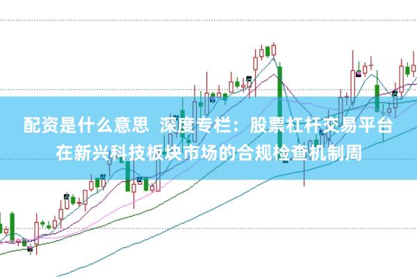配资是什么意思  深度专栏：股票杠杆交易平台在新兴科技板块市场的合规检查机制周