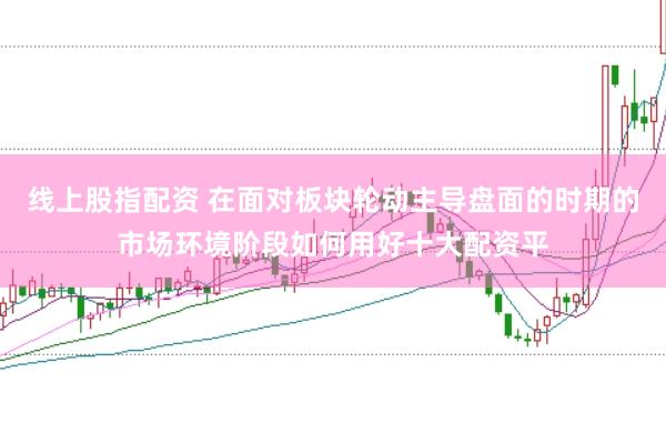 线上股指配资 在面对板块轮动主导盘面的时期的市场环境阶段如何用好十大配资平