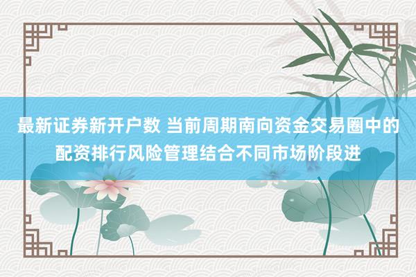 最新证券新开户数 当前周期南向资金交易圈中的配资排行风险管理结合不同市场阶段进