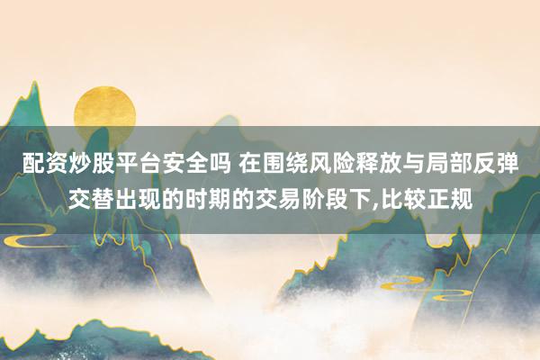 配资炒股平台安全吗 在围绕风险释放与局部反弹交替出现的时期的交易阶段下，比较正规