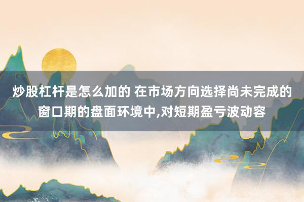 炒股杠杆是怎么加的 在市场方向选择尚未完成的窗口期的盘面环境中，对短期盈亏波动容