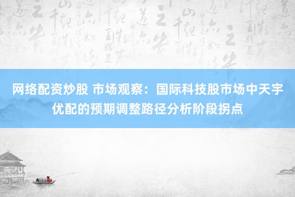 网络配资炒股 市场观察：国际科技股市场中天宇优配的预期调整路径分析阶段拐点