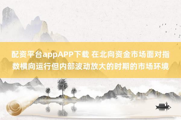 配资平台appAPP下载 在北向资金市场面对指数横向运行但内部波动放大的时期的市场环境