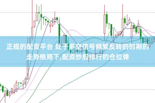 正规的配资平台 处于多空信号频繁反转的时期的走势格局下，配资炒股排行的仓位弹