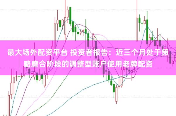最大场外配资平台 投资者报告：近三个月处于策略磨合阶段的调整型账户使用老牌配资