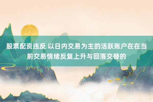 股票配资违反 以日内交易为主的活跃账户在在当前交易情绪反复上升与回落交替的