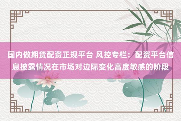 国内做期货配资正规平台 风控专栏：配资平台信息披露情况在市场对边际变化高度敏感的阶段