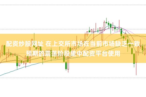 配资炒股网址 在上交所市场在当前市场缺乏一致预期的震荡阶段里中配资平台使用