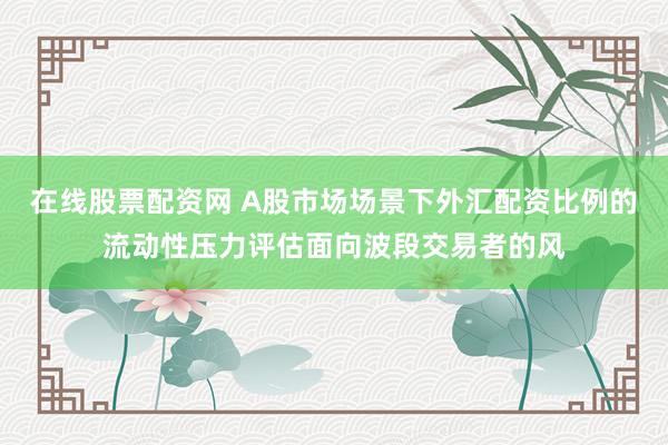 在线股票配资网 A股市场场景下外汇配资比例的流动性压力评估面向波段交易者的风