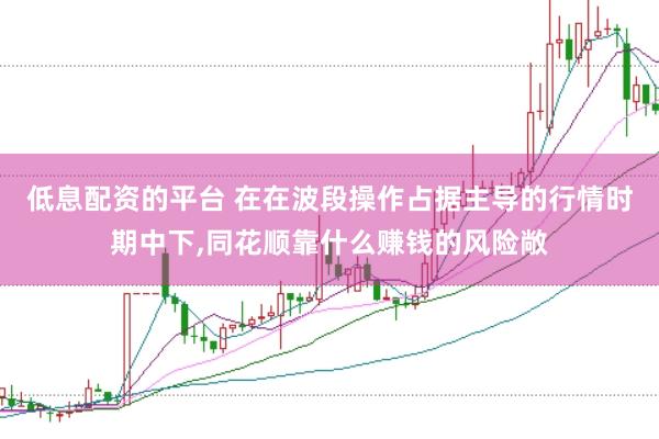 低息配资的平台 在在波段操作占据主导的行情时期中下，同花顺靠什么赚钱的风险敞